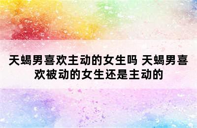 天蝎男喜欢主动的女生吗 天蝎男喜欢被动的女生还是主动的